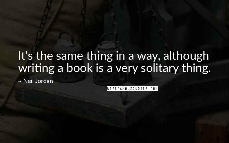Neil Jordan Quotes: It's the same thing in a way, although writing a book is a very solitary thing.