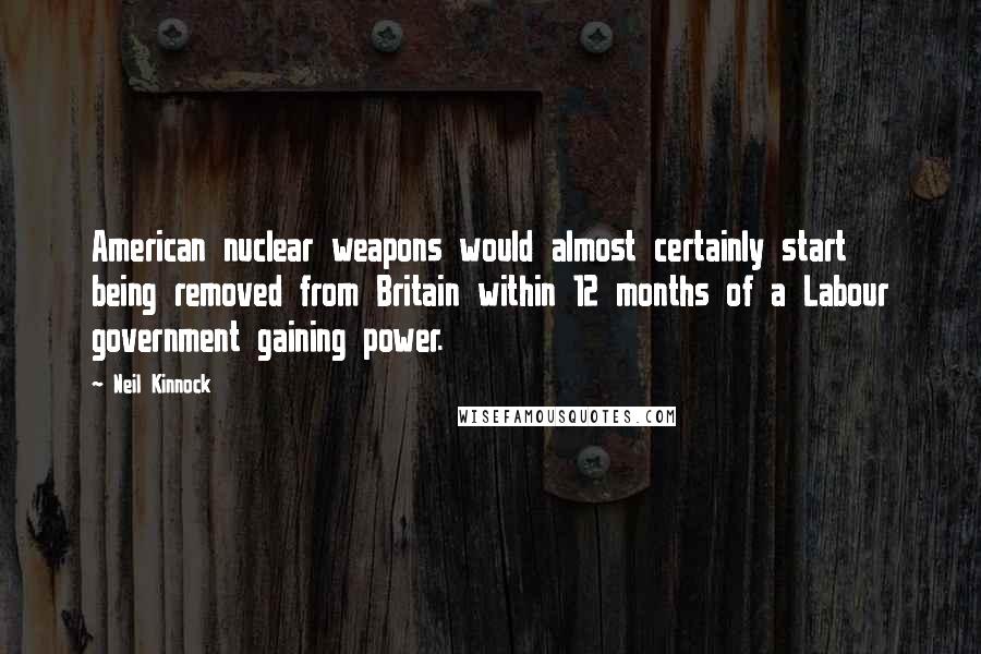 Neil Kinnock Quotes: American nuclear weapons would almost certainly start being removed from Britain within 12 months of a Labour government gaining power.