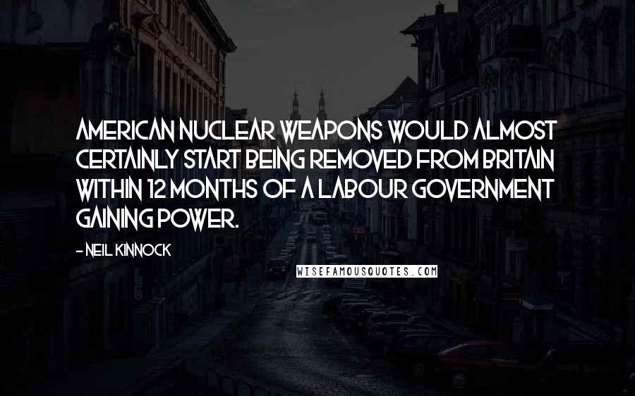 Neil Kinnock Quotes: American nuclear weapons would almost certainly start being removed from Britain within 12 months of a Labour government gaining power.