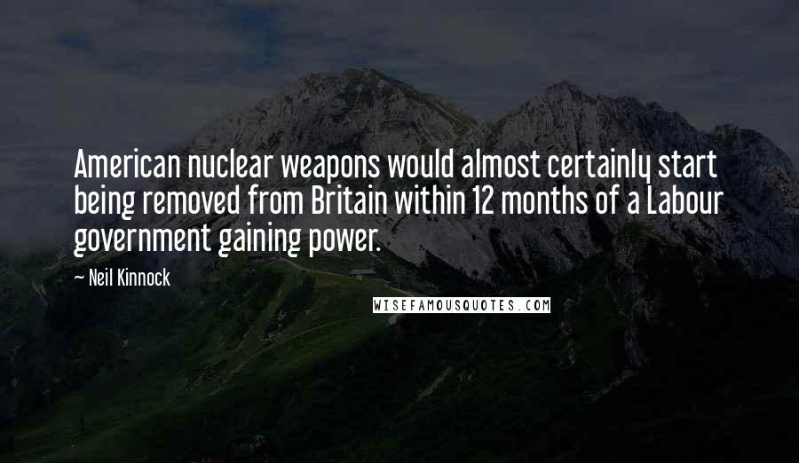 Neil Kinnock Quotes: American nuclear weapons would almost certainly start being removed from Britain within 12 months of a Labour government gaining power.