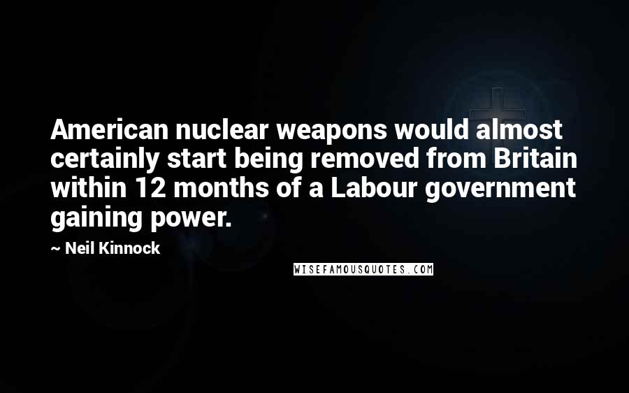 Neil Kinnock Quotes: American nuclear weapons would almost certainly start being removed from Britain within 12 months of a Labour government gaining power.