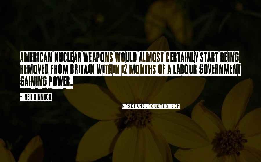 Neil Kinnock Quotes: American nuclear weapons would almost certainly start being removed from Britain within 12 months of a Labour government gaining power.