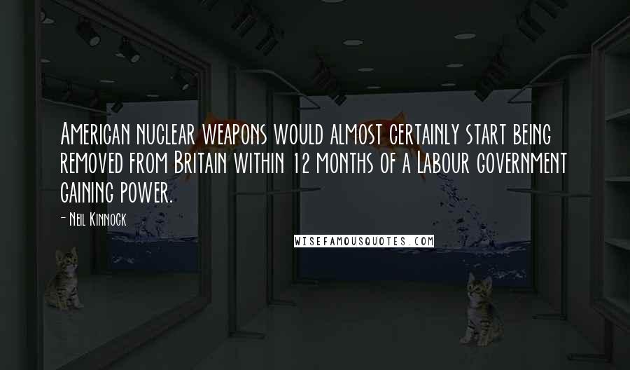 Neil Kinnock Quotes: American nuclear weapons would almost certainly start being removed from Britain within 12 months of a Labour government gaining power.