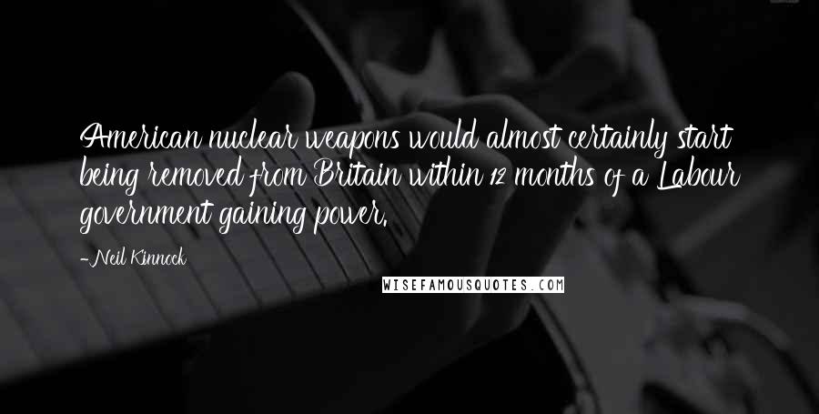 Neil Kinnock Quotes: American nuclear weapons would almost certainly start being removed from Britain within 12 months of a Labour government gaining power.