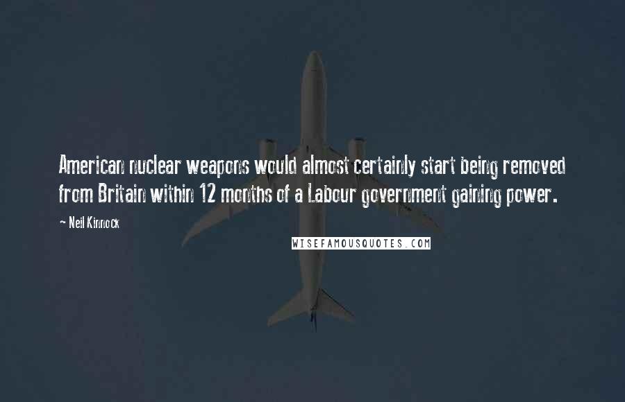 Neil Kinnock Quotes: American nuclear weapons would almost certainly start being removed from Britain within 12 months of a Labour government gaining power.