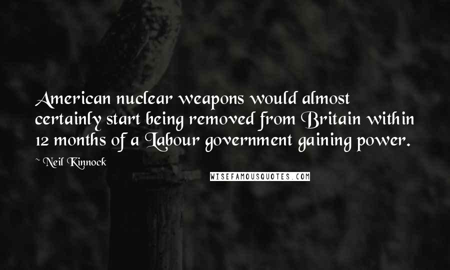 Neil Kinnock Quotes: American nuclear weapons would almost certainly start being removed from Britain within 12 months of a Labour government gaining power.