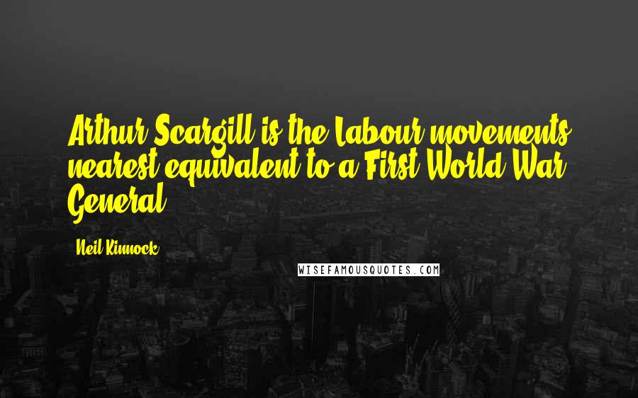 Neil Kinnock Quotes: Arthur Scargill is the Labour movements nearest equivalent to a First World War General.