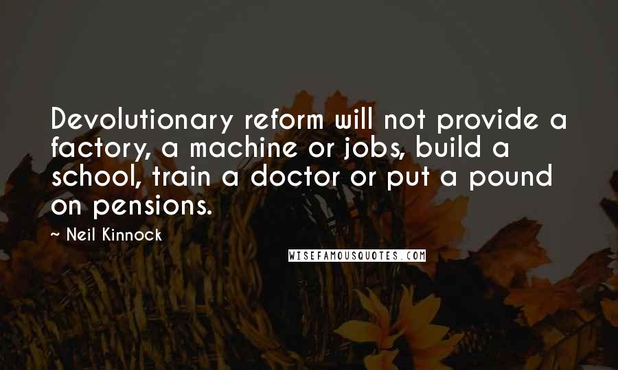 Neil Kinnock Quotes: Devolutionary reform will not provide a factory, a machine or jobs, build a school, train a doctor or put a pound on pensions.