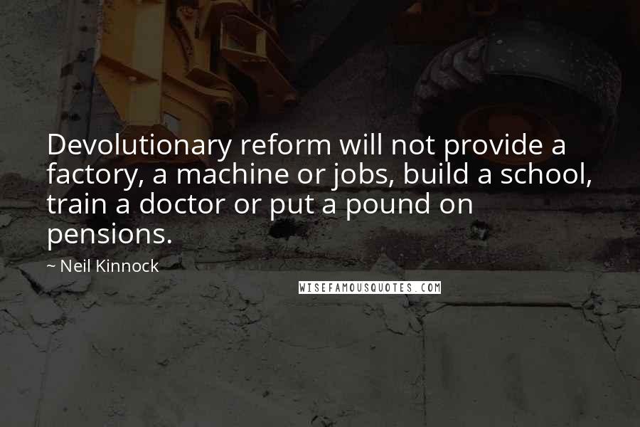 Neil Kinnock Quotes: Devolutionary reform will not provide a factory, a machine or jobs, build a school, train a doctor or put a pound on pensions.