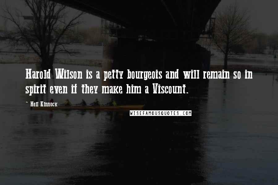 Neil Kinnock Quotes: Harold Wilson is a petty bourgeois and will remain so in spirit even if they make him a Viscount.
