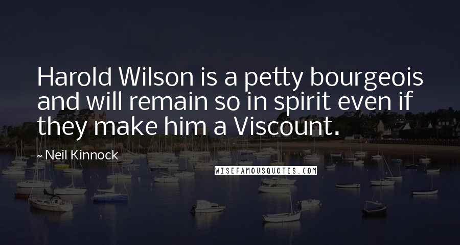 Neil Kinnock Quotes: Harold Wilson is a petty bourgeois and will remain so in spirit even if they make him a Viscount.
