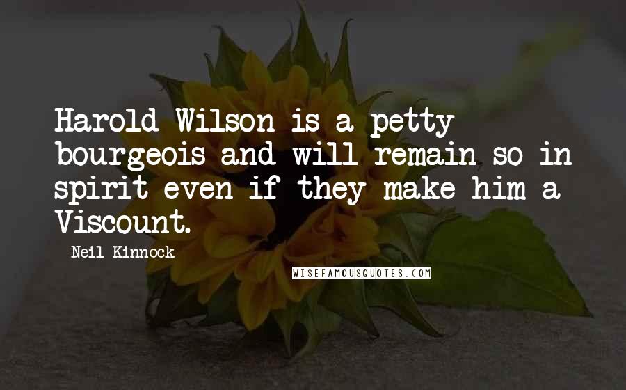 Neil Kinnock Quotes: Harold Wilson is a petty bourgeois and will remain so in spirit even if they make him a Viscount.