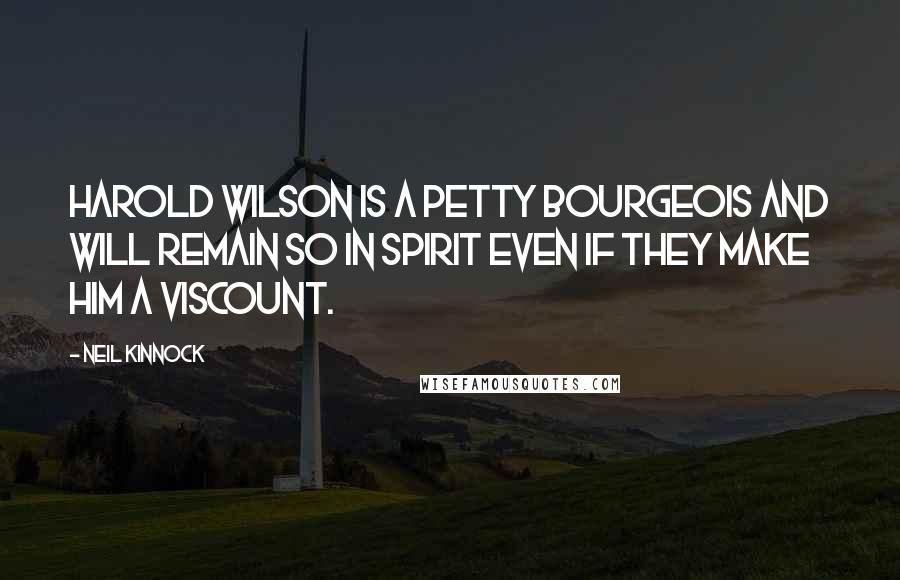 Neil Kinnock Quotes: Harold Wilson is a petty bourgeois and will remain so in spirit even if they make him a Viscount.