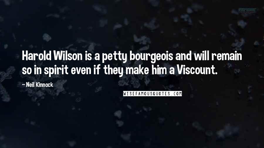 Neil Kinnock Quotes: Harold Wilson is a petty bourgeois and will remain so in spirit even if they make him a Viscount.