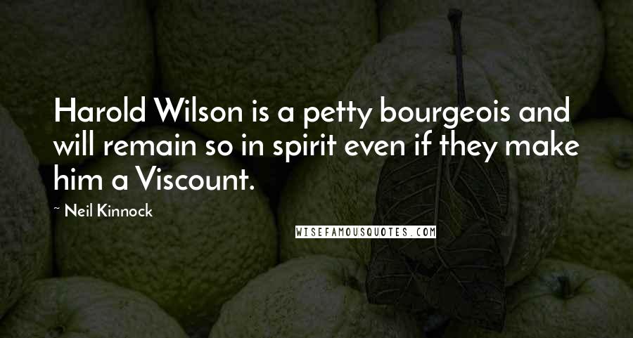 Neil Kinnock Quotes: Harold Wilson is a petty bourgeois and will remain so in spirit even if they make him a Viscount.