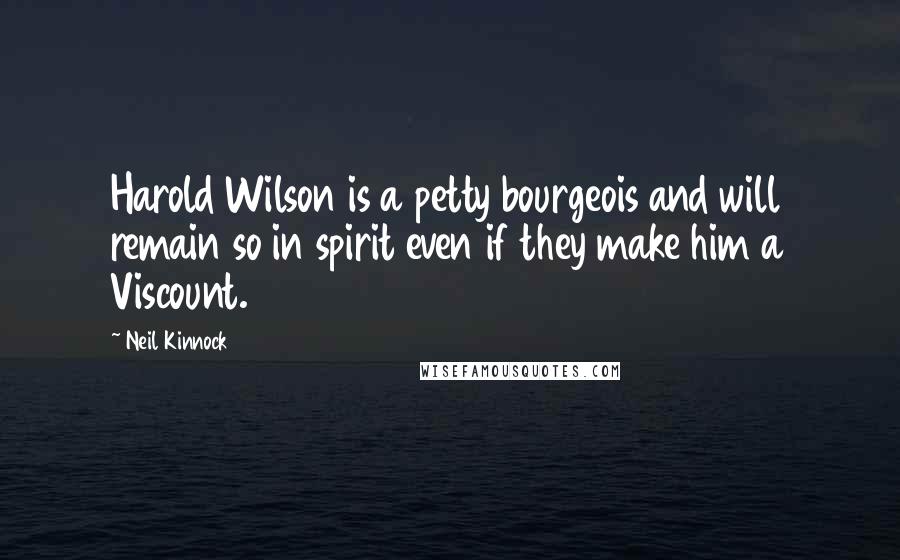 Neil Kinnock Quotes: Harold Wilson is a petty bourgeois and will remain so in spirit even if they make him a Viscount.