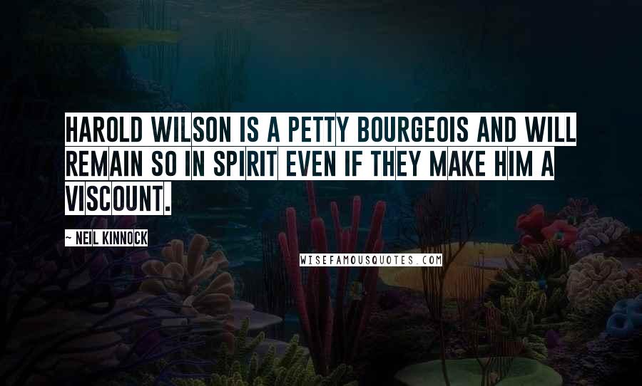 Neil Kinnock Quotes: Harold Wilson is a petty bourgeois and will remain so in spirit even if they make him a Viscount.