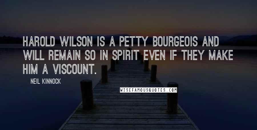 Neil Kinnock Quotes: Harold Wilson is a petty bourgeois and will remain so in spirit even if they make him a Viscount.