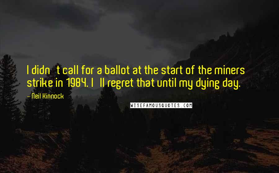 Neil Kinnock Quotes: I didn't call for a ballot at the start of the miners' strike in 1984. I'll regret that until my dying day.