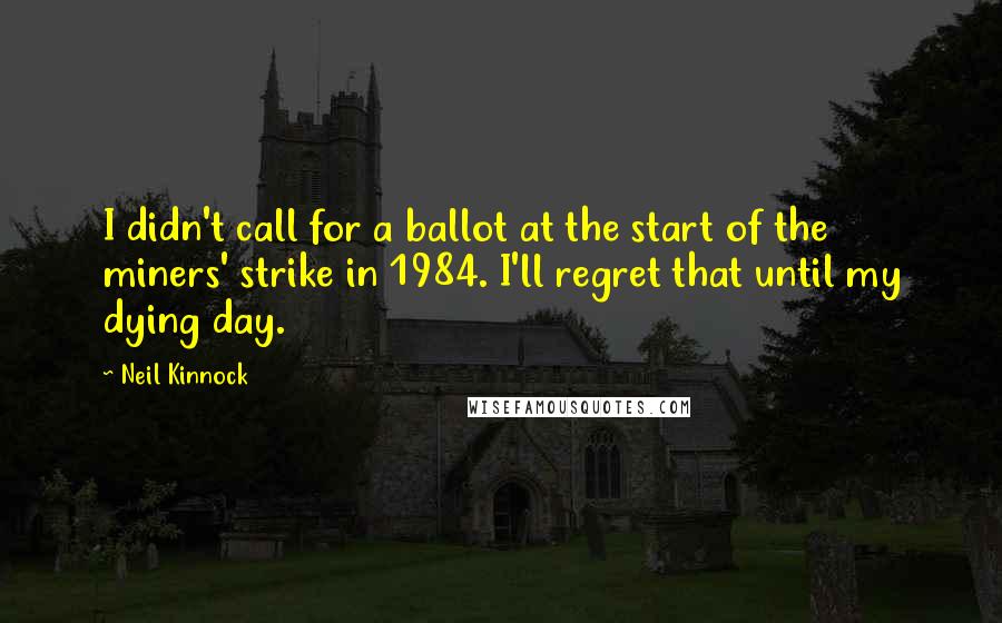 Neil Kinnock Quotes: I didn't call for a ballot at the start of the miners' strike in 1984. I'll regret that until my dying day.