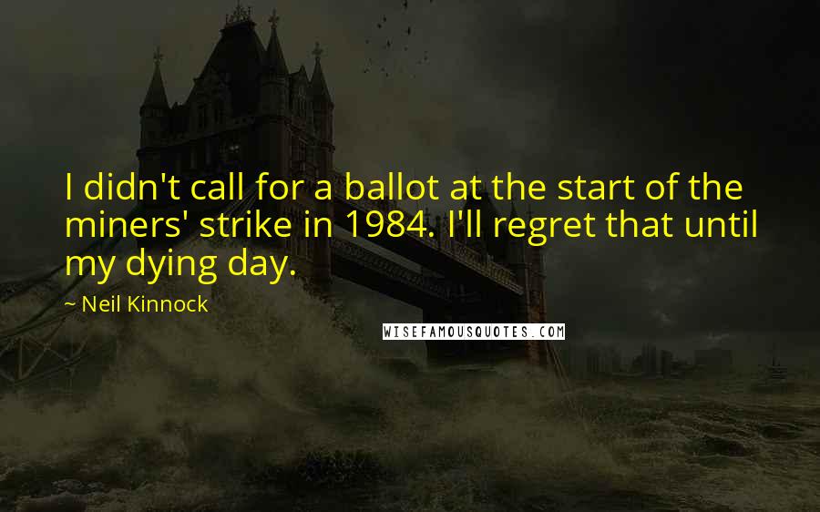 Neil Kinnock Quotes: I didn't call for a ballot at the start of the miners' strike in 1984. I'll regret that until my dying day.