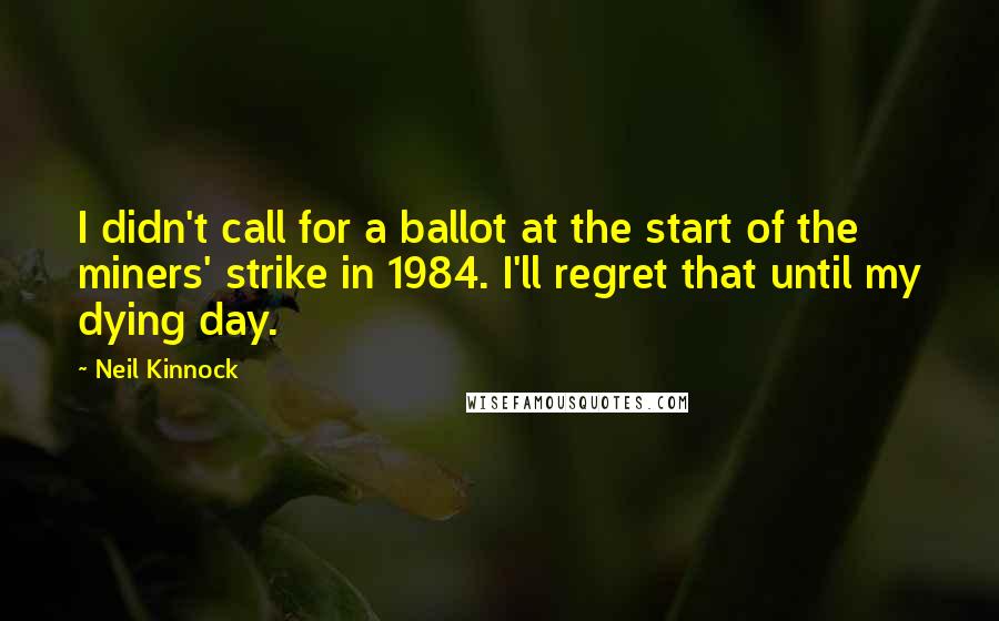 Neil Kinnock Quotes: I didn't call for a ballot at the start of the miners' strike in 1984. I'll regret that until my dying day.