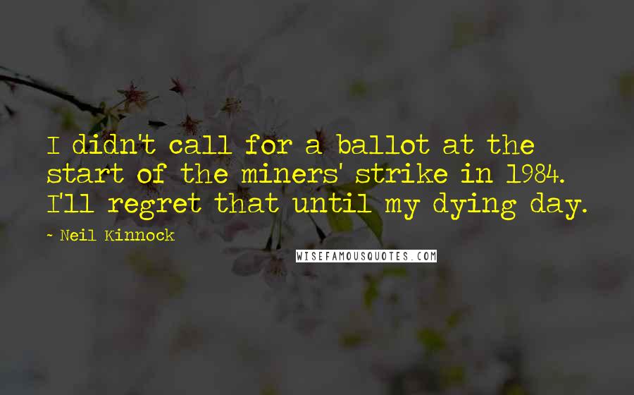 Neil Kinnock Quotes: I didn't call for a ballot at the start of the miners' strike in 1984. I'll regret that until my dying day.