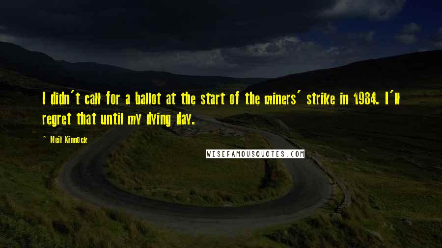 Neil Kinnock Quotes: I didn't call for a ballot at the start of the miners' strike in 1984. I'll regret that until my dying day.