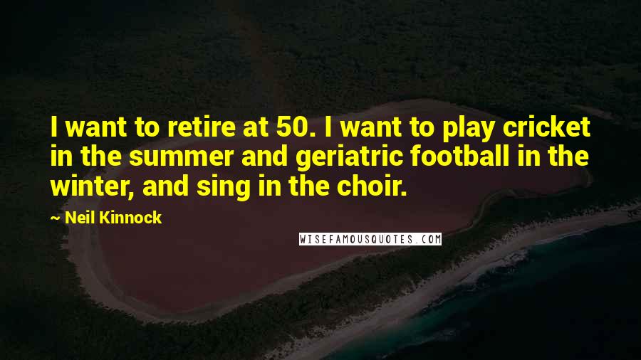 Neil Kinnock Quotes: I want to retire at 50. I want to play cricket in the summer and geriatric football in the winter, and sing in the choir.