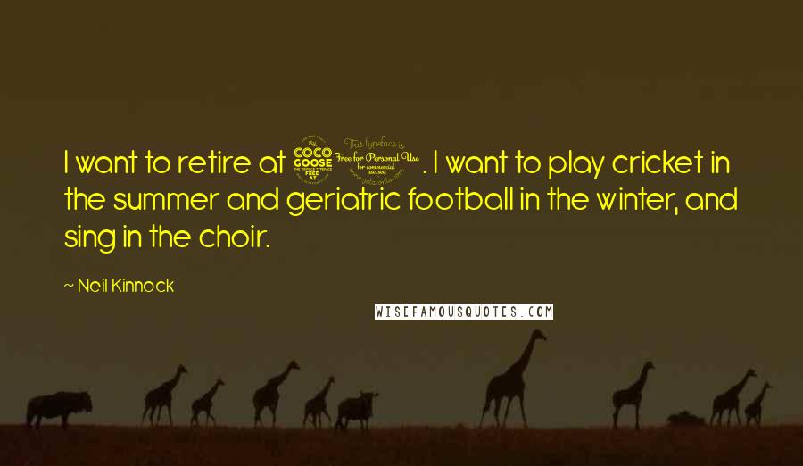 Neil Kinnock Quotes: I want to retire at 50. I want to play cricket in the summer and geriatric football in the winter, and sing in the choir.