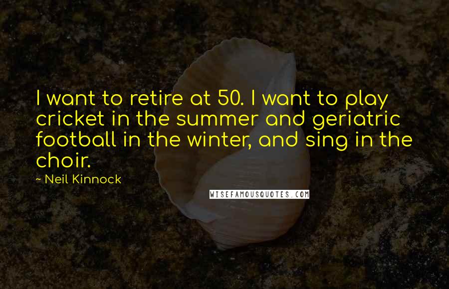 Neil Kinnock Quotes: I want to retire at 50. I want to play cricket in the summer and geriatric football in the winter, and sing in the choir.
