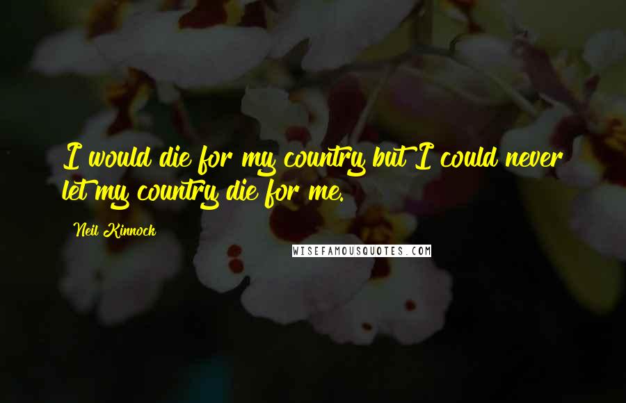 Neil Kinnock Quotes: I would die for my country but I could never let my country die for me.