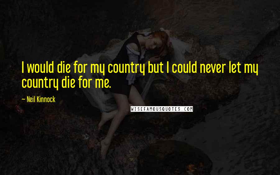 Neil Kinnock Quotes: I would die for my country but I could never let my country die for me.