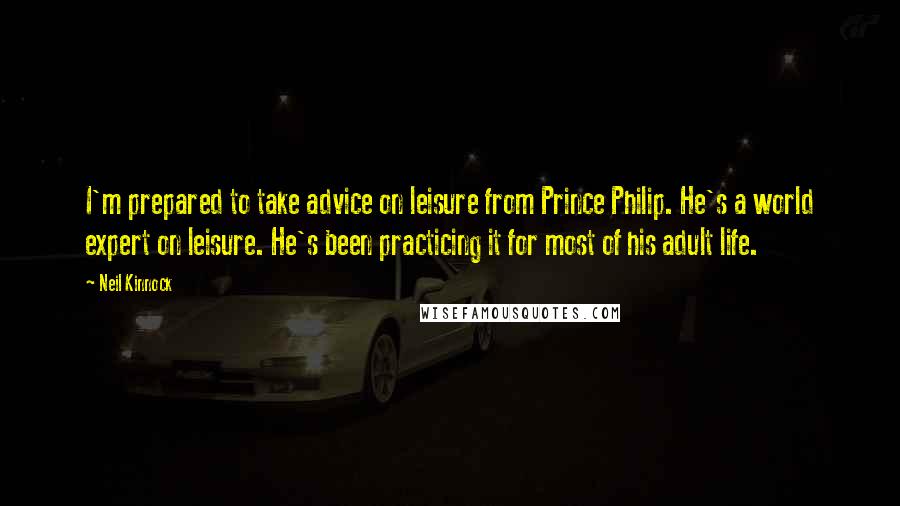 Neil Kinnock Quotes: I'm prepared to take advice on leisure from Prince Philip. He's a world expert on leisure. He's been practicing it for most of his adult life.