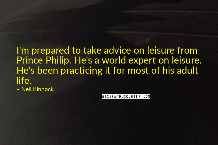 Neil Kinnock Quotes: I'm prepared to take advice on leisure from Prince Philip. He's a world expert on leisure. He's been practicing it for most of his adult life.