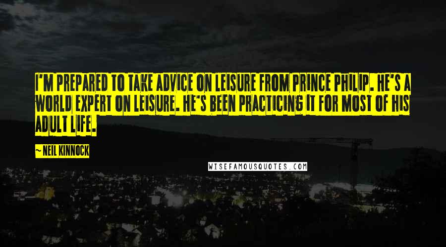 Neil Kinnock Quotes: I'm prepared to take advice on leisure from Prince Philip. He's a world expert on leisure. He's been practicing it for most of his adult life.