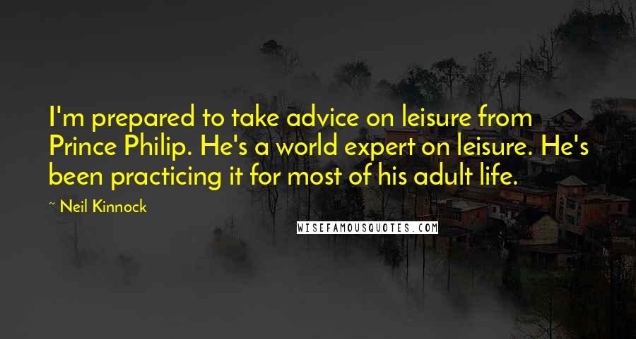 Neil Kinnock Quotes: I'm prepared to take advice on leisure from Prince Philip. He's a world expert on leisure. He's been practicing it for most of his adult life.