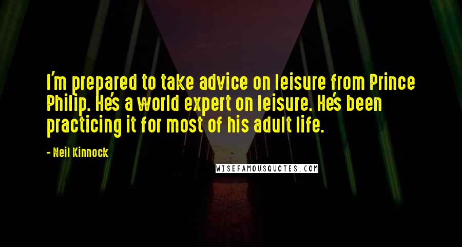 Neil Kinnock Quotes: I'm prepared to take advice on leisure from Prince Philip. He's a world expert on leisure. He's been practicing it for most of his adult life.