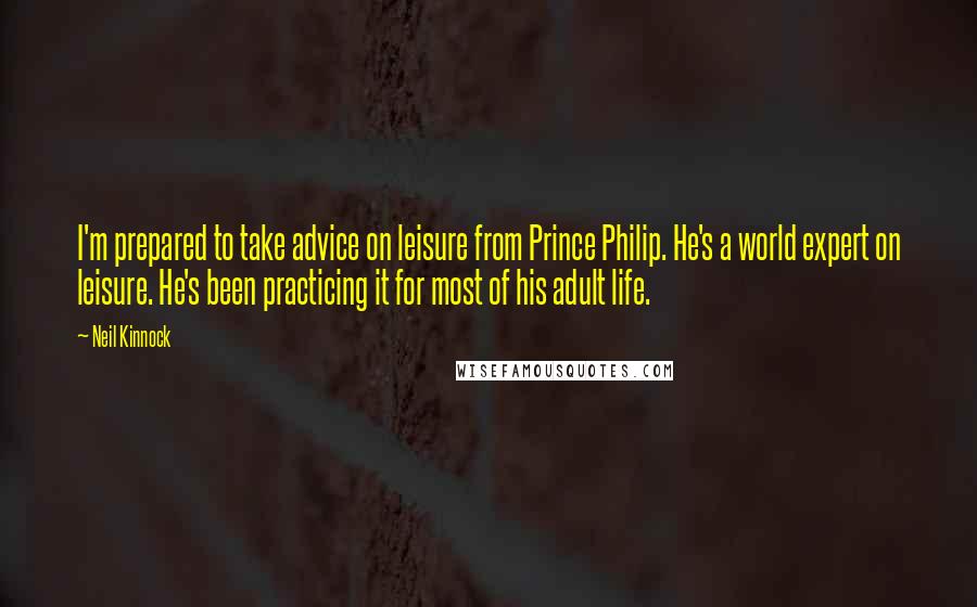 Neil Kinnock Quotes: I'm prepared to take advice on leisure from Prince Philip. He's a world expert on leisure. He's been practicing it for most of his adult life.