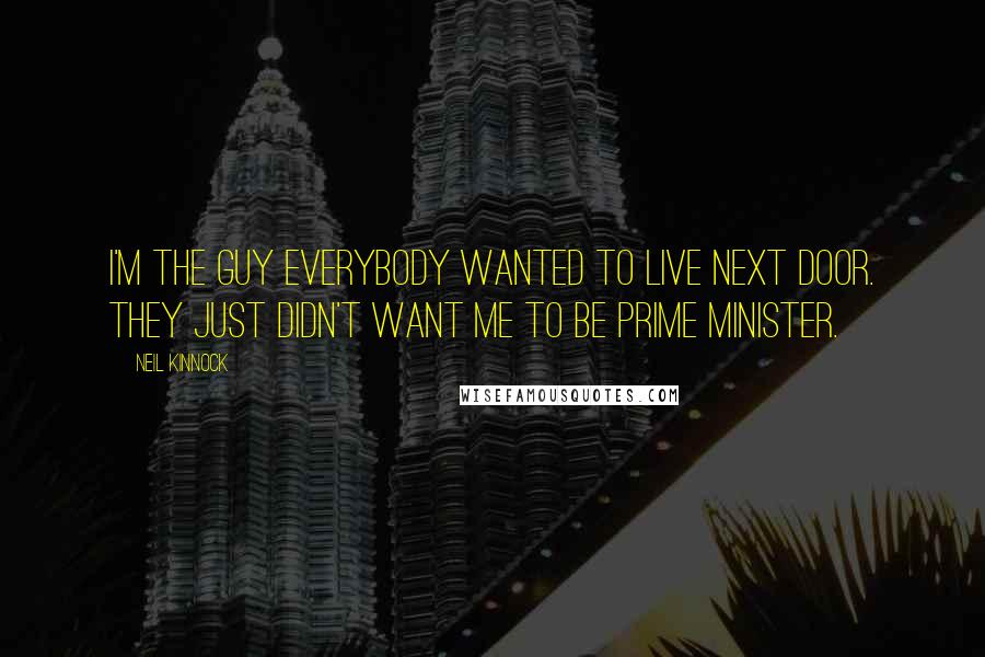 Neil Kinnock Quotes: I'm the guy everybody wanted to live next door. They just didn't want me to be prime minister.