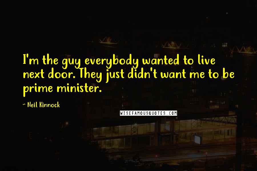 Neil Kinnock Quotes: I'm the guy everybody wanted to live next door. They just didn't want me to be prime minister.