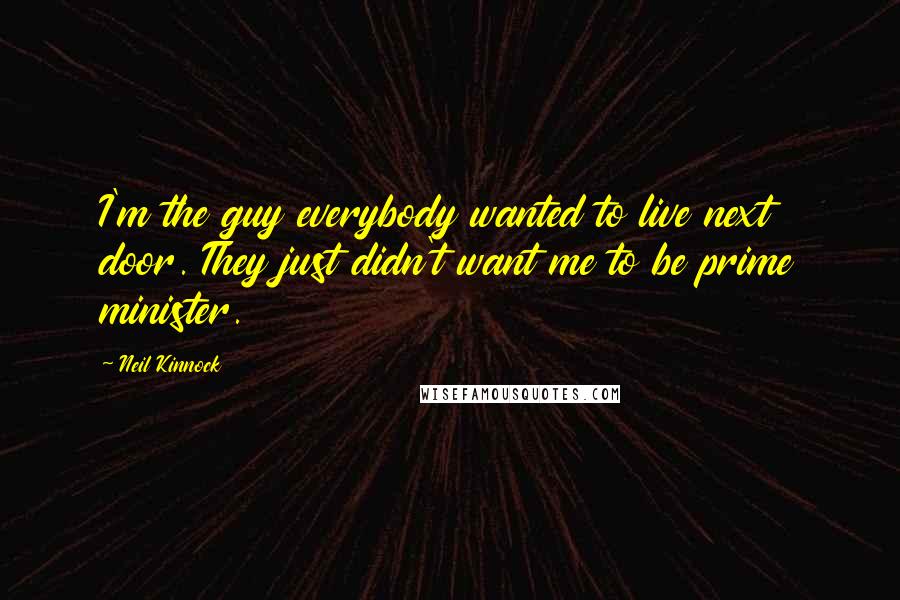 Neil Kinnock Quotes: I'm the guy everybody wanted to live next door. They just didn't want me to be prime minister.