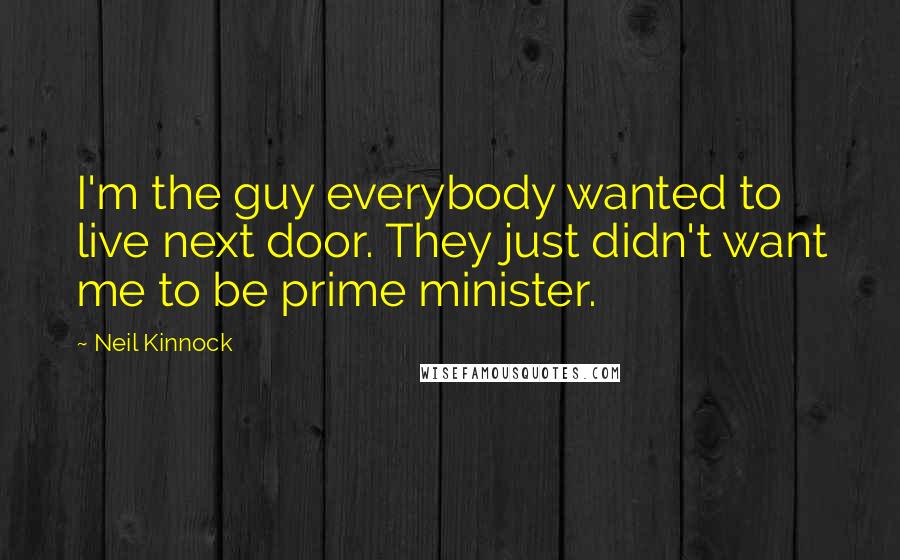 Neil Kinnock Quotes: I'm the guy everybody wanted to live next door. They just didn't want me to be prime minister.