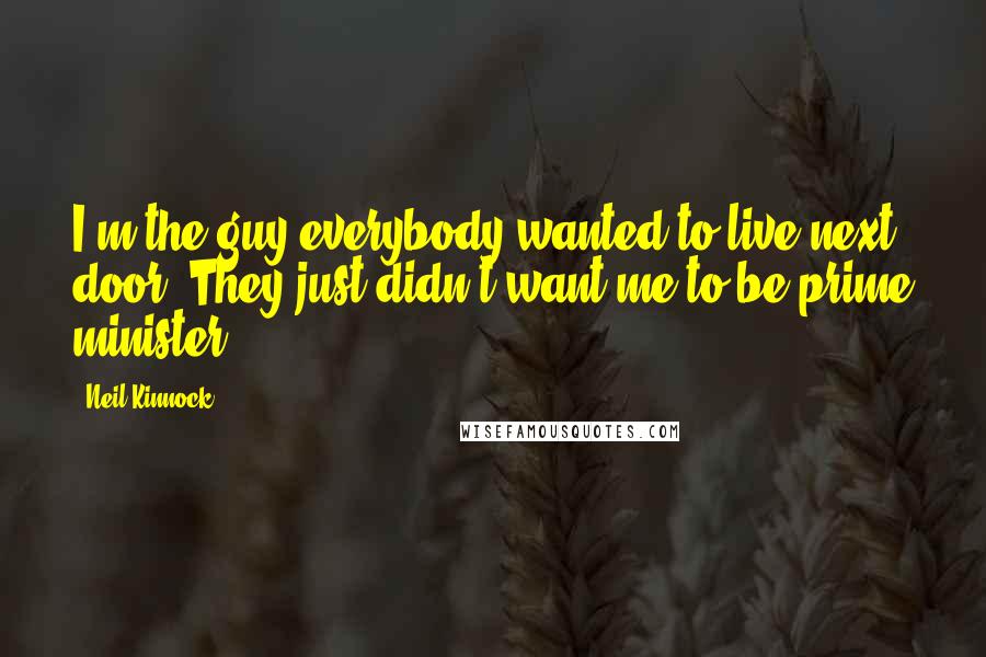 Neil Kinnock Quotes: I'm the guy everybody wanted to live next door. They just didn't want me to be prime minister.