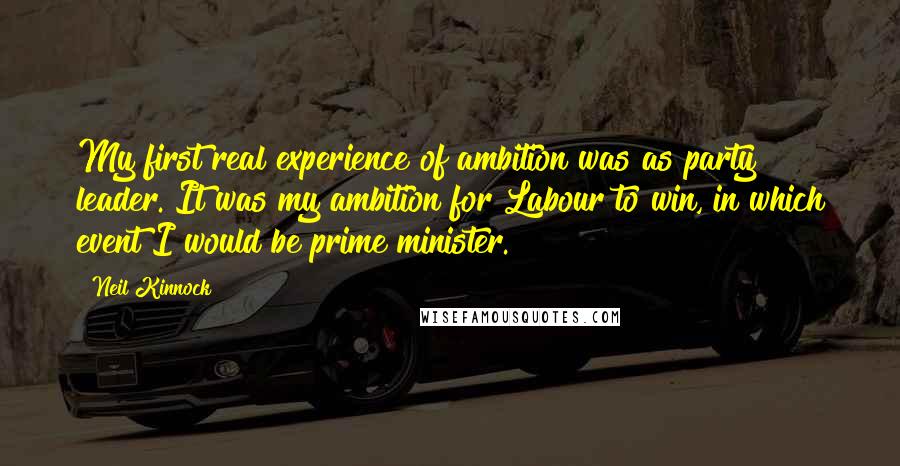 Neil Kinnock Quotes: My first real experience of ambition was as party leader. It was my ambition for Labour to win, in which event I would be prime minister.