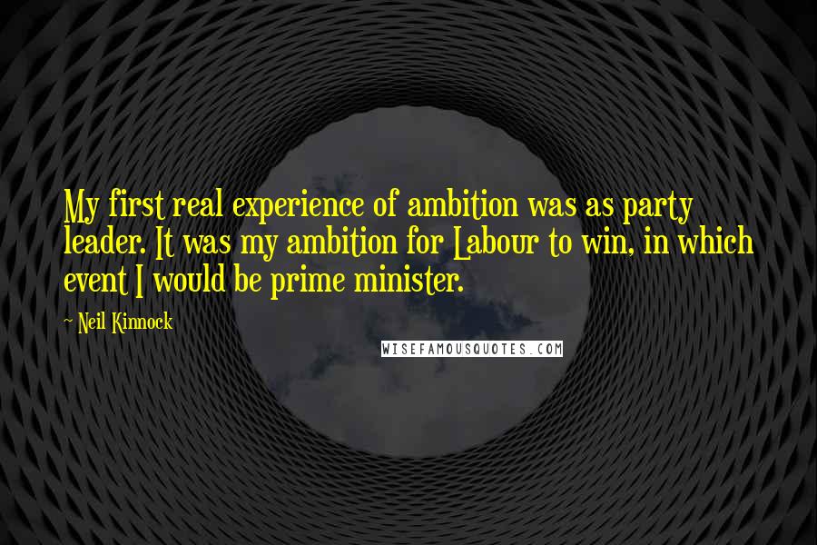 Neil Kinnock Quotes: My first real experience of ambition was as party leader. It was my ambition for Labour to win, in which event I would be prime minister.