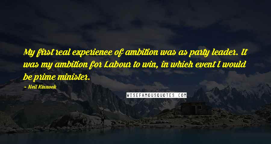 Neil Kinnock Quotes: My first real experience of ambition was as party leader. It was my ambition for Labour to win, in which event I would be prime minister.
