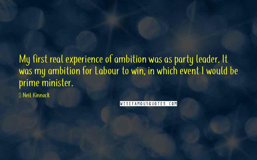 Neil Kinnock Quotes: My first real experience of ambition was as party leader. It was my ambition for Labour to win, in which event I would be prime minister.
