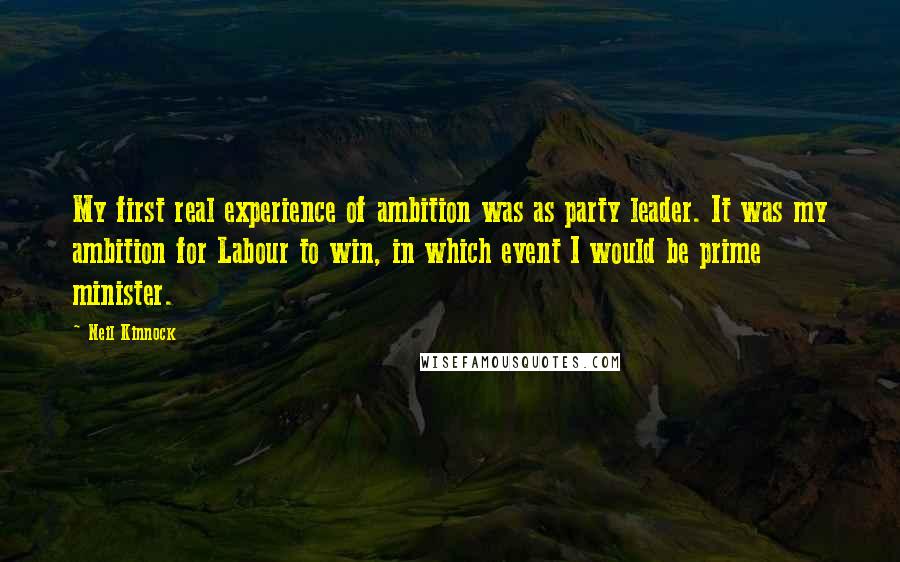 Neil Kinnock Quotes: My first real experience of ambition was as party leader. It was my ambition for Labour to win, in which event I would be prime minister.