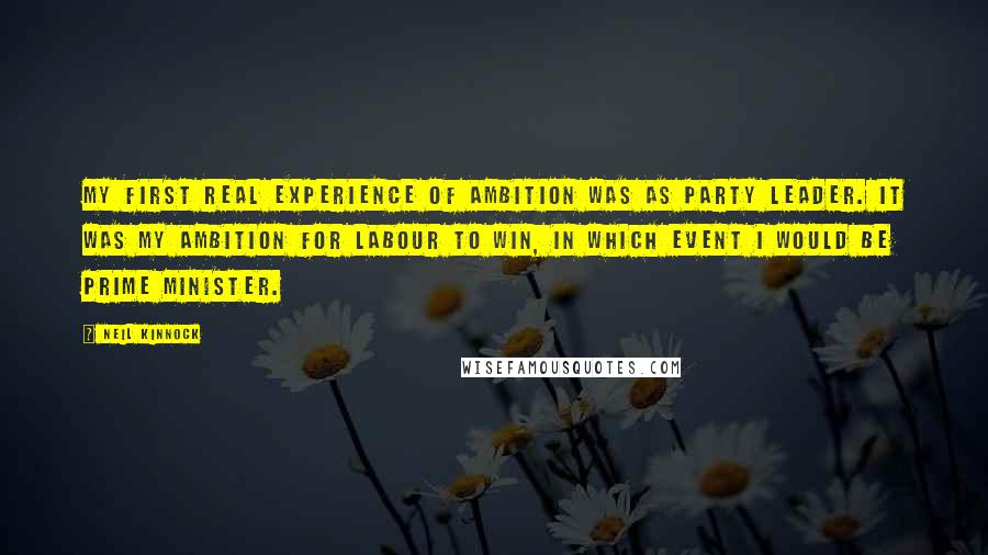 Neil Kinnock Quotes: My first real experience of ambition was as party leader. It was my ambition for Labour to win, in which event I would be prime minister.